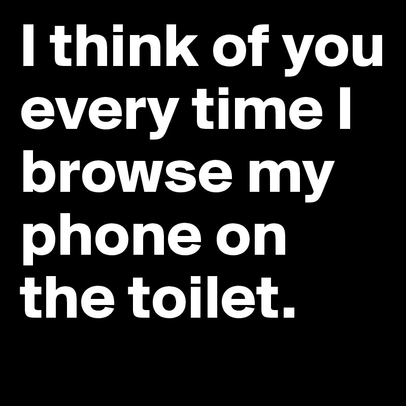 I think of you every time I browse my phone on the toilet. 