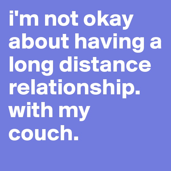 i'm not okay about having a long distance relationship.  with my couch. 
