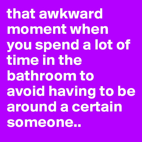 that awkward moment when you spend a lot of time in the bathroom to avoid having to be around a certain someone..