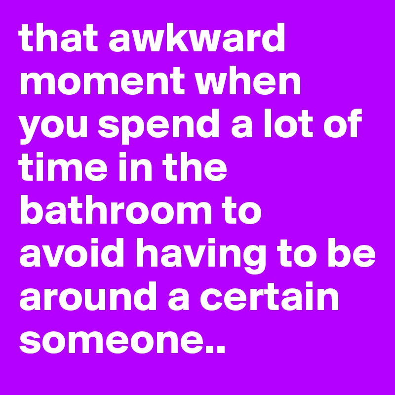 that awkward moment when you spend a lot of time in the bathroom to avoid having to be around a certain someone..