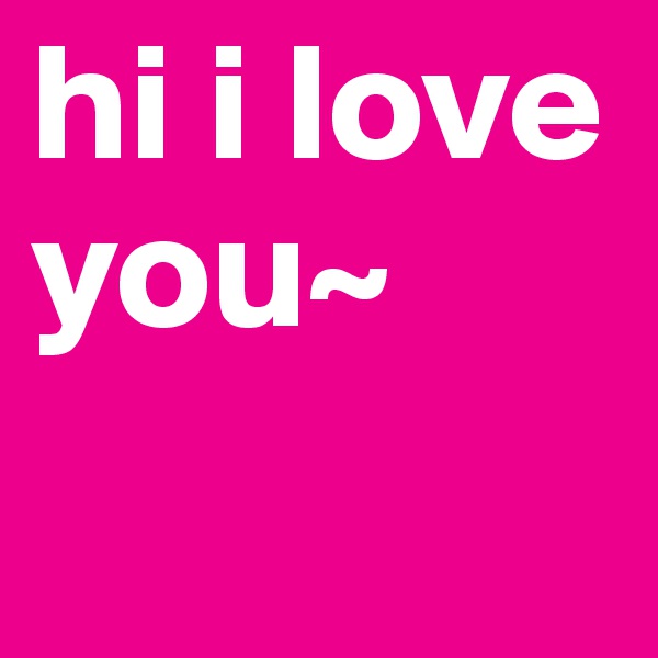 hi i love you~