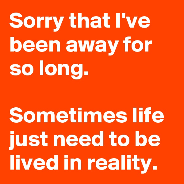 Sorry that I've been away for so long.

Sometimes life just need to be lived in reality.