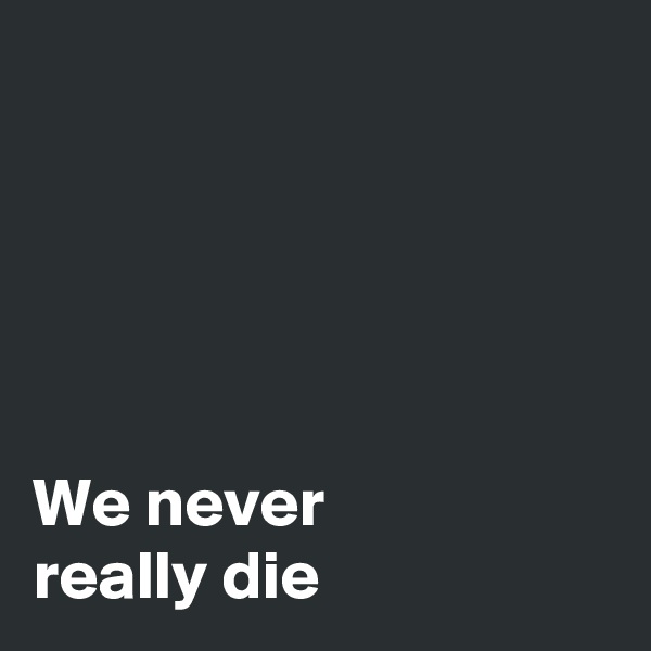 





We never 
really die