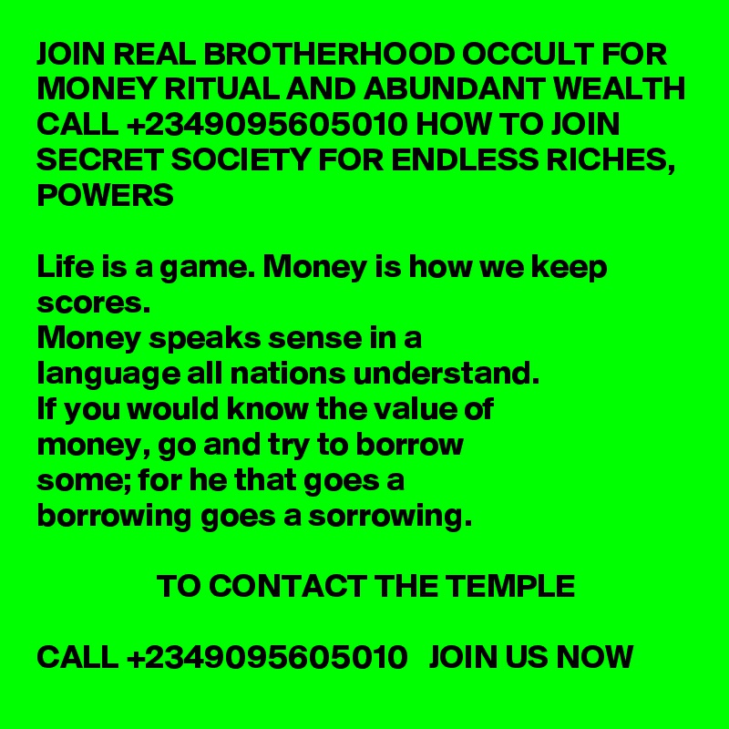 JOIN REAL BROTHERHOOD OCCULT FOR MONEY RITUAL AND ABUNDANT WEALTH CALL +2349095605010 HOW TO JOIN SECRET SOCIETY FOR ENDLESS RICHES, POWERS

Life is a game. Money is how we keep scores.
Money speaks sense in a
language all nations understand.
If you would know the value of
money, go and try to borrow
some; for he that goes a
borrowing goes a sorrowing. 

                  TO CONTACT THE TEMPLE

CALL +2349095605010   JOIN US NOW 
