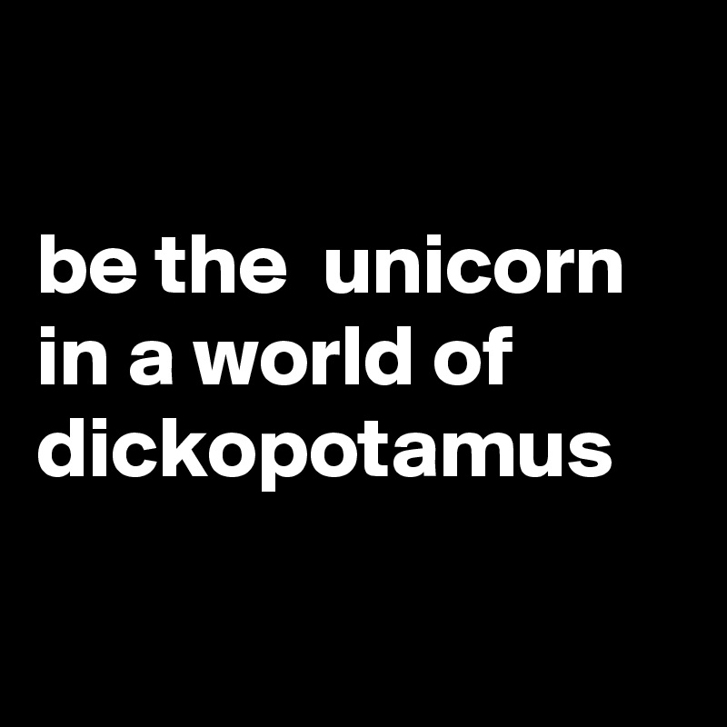 

be the  unicorn in a world of dickopotamus

