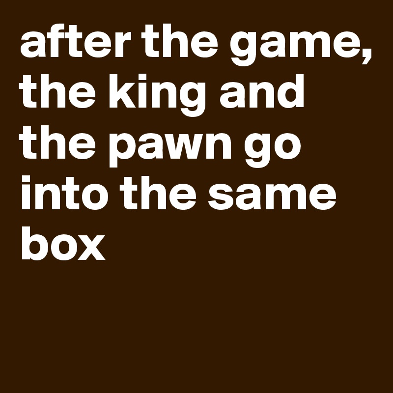 after the game, 
the king and the pawn go into the same box 
 