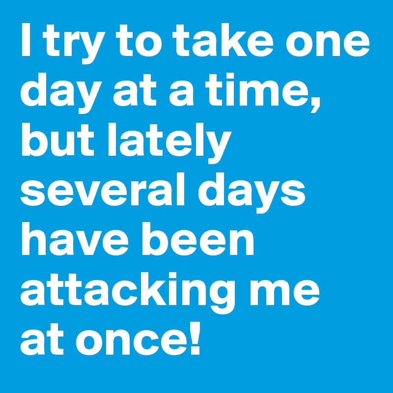 I try to take one day at a time, but lately several days have been attacking me at once!
