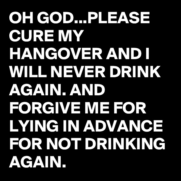 OH GOD...PLEASE CURE MY HANGOVER AND I WILL NEVER DRINK AGAIN. AND FORGIVE ME FOR LYING IN ADVANCE FOR NOT DRINKING AGAIN.
