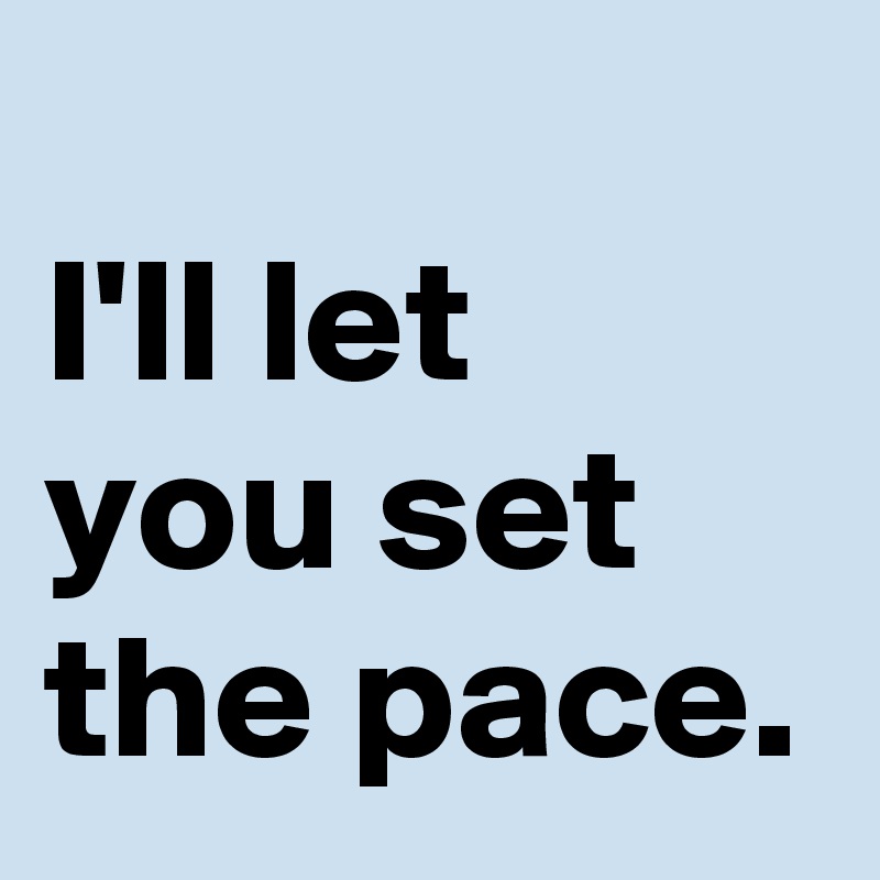 
I'll let you set the pace.