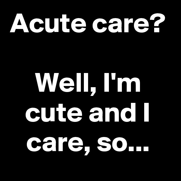 Acute care?

Well, I'm cute and I care, so...