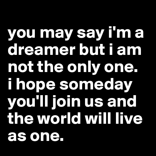 
you may say i'm a dreamer but i am not the only one. 
i hope someday you'll join us and the world will live as one.