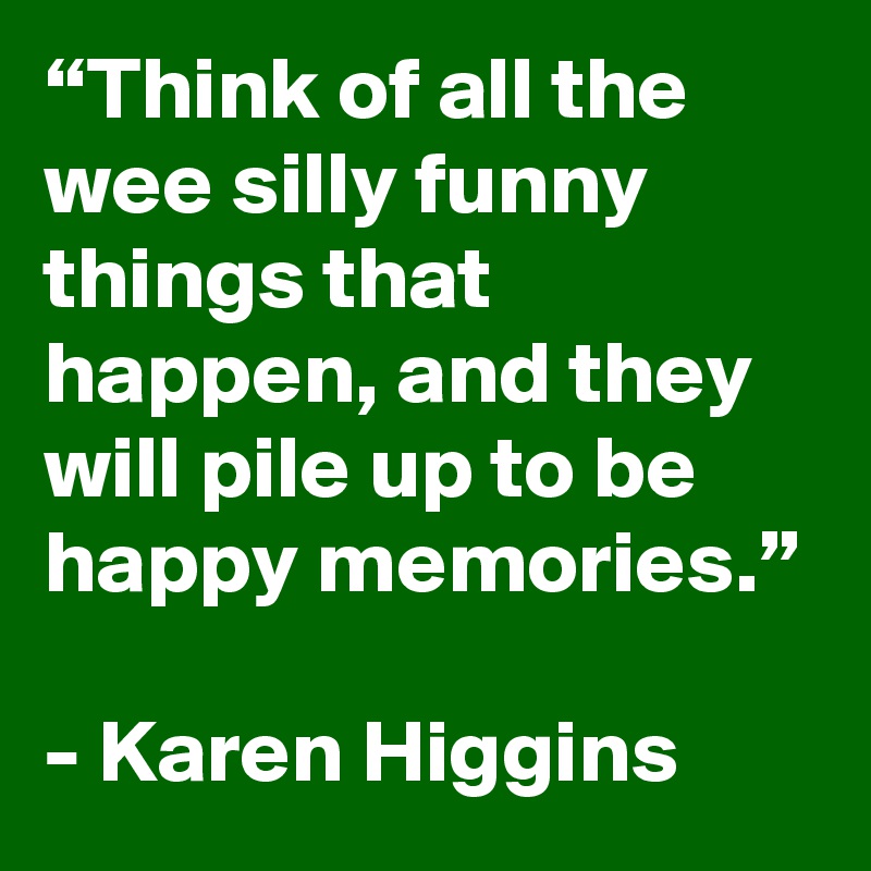 “Think of all the wee silly funny things that happen, and they will pile up to be happy memories.”

- Karen Higgins