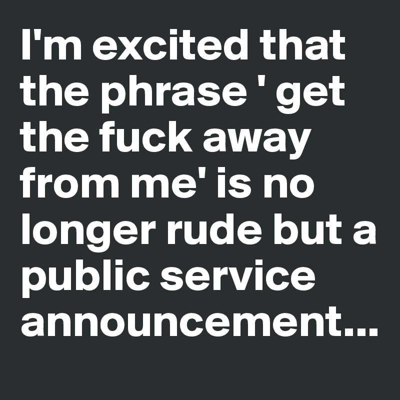 I'm excited that the phrase ' get the fuck away from me' is no longer rude but a public service announcement...