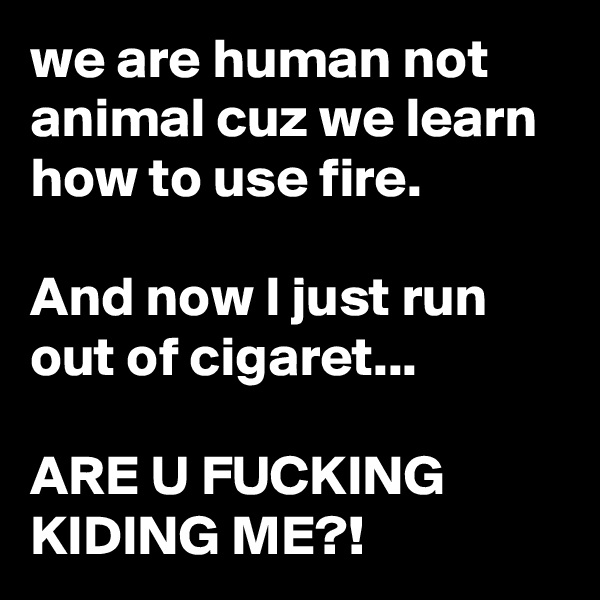 we are human not animal cuz we learn how to use fire.

And now I just run out of cigaret...

ARE U FUCKING KIDING ME?!