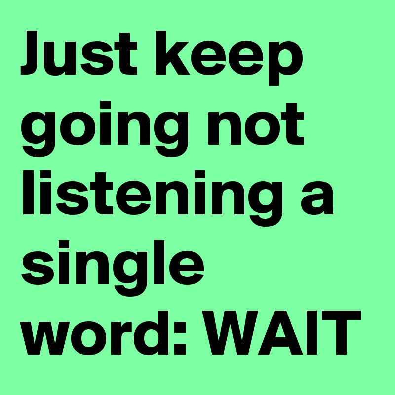 Just keep going not listening a single word: WAIT