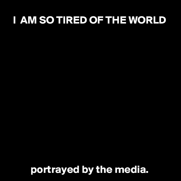 I  AM SO TIRED OF THE WORLD












portrayed by the media.