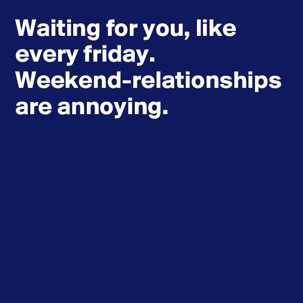 Waiting for you, like every friday. 
Weekend-relationships are annoying.