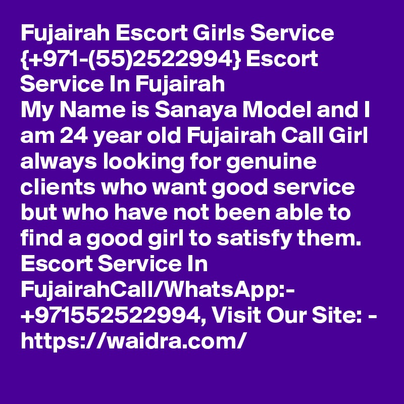 Fujairah Escort Girls Service {+971-(55)2522994} Escort Service In Fujairah
My Name is Sanaya Model and I am 24 year old Fujairah Call Girl always looking for genuine clients who want good service but who have not been able to find a good girl to satisfy them. Escort Service In FujairahCall/WhatsApp:- +971552522994, Visit Our Site: - https://waidra.com/
