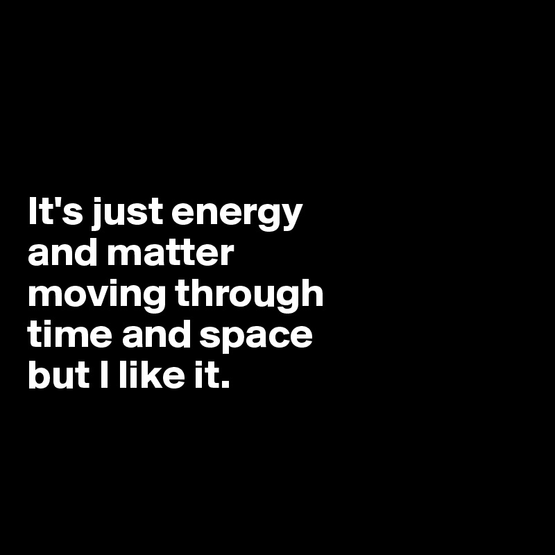 



It's just energy 
and matter 
moving through 
time and space 
but I like it.


