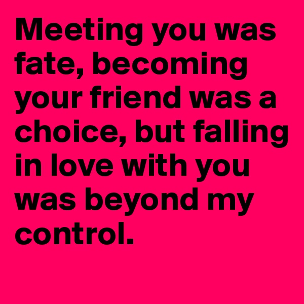 Meeting you was fate, becoming your friend was a choice, but falling in love with you was beyond my control. 