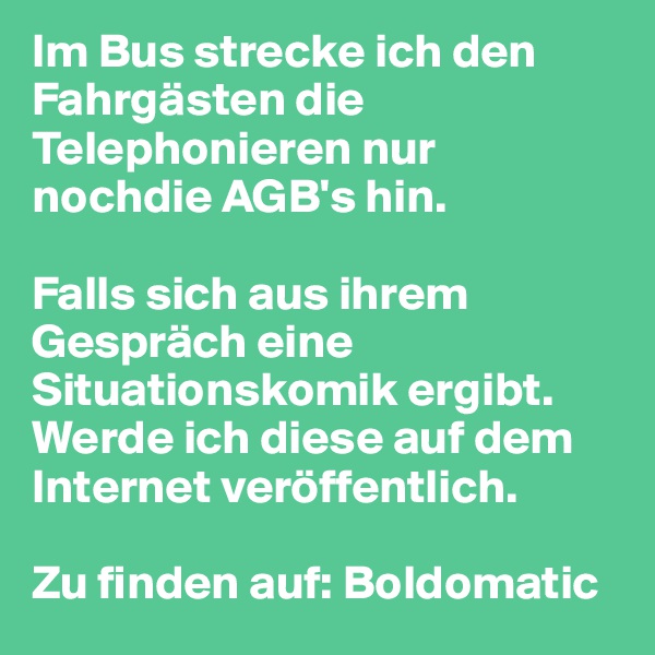 Im Bus strecke ich den Fahrgästen die Telephonieren nur nochdie AGB's hin.

Falls sich aus ihrem Gespräch eine Situationskomik ergibt. Werde ich diese auf dem Internet veröffentlich.

Zu finden auf: Boldomatic