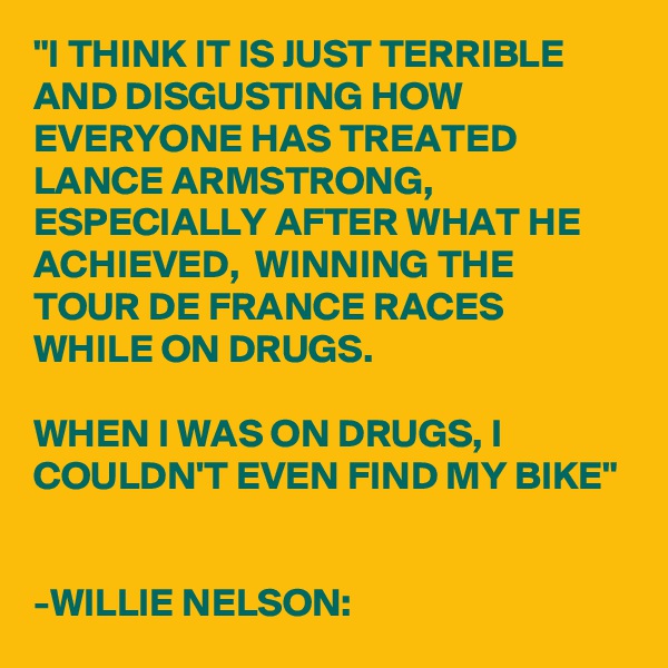 "I THINK IT IS JUST TERRIBLE AND DISGUSTING HOW EVERYONE HAS TREATED LANCE ARMSTRONG, ESPECIALLY AFTER WHAT HE ACHIEVED,  WINNING THE TOUR DE FRANCE RACES WHILE ON DRUGS.

WHEN I WAS ON DRUGS, I COULDN'T EVEN FIND MY BIKE"


-WILLIE NELSON: