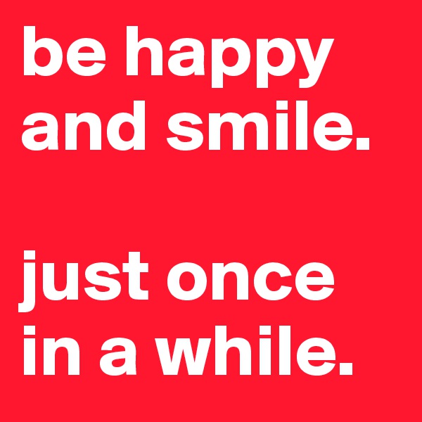 be happy and smile.

just once in a while.