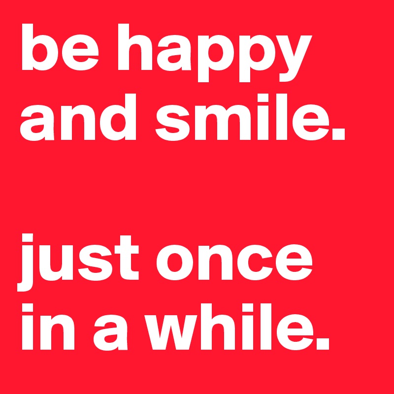 be happy and smile.

just once in a while.