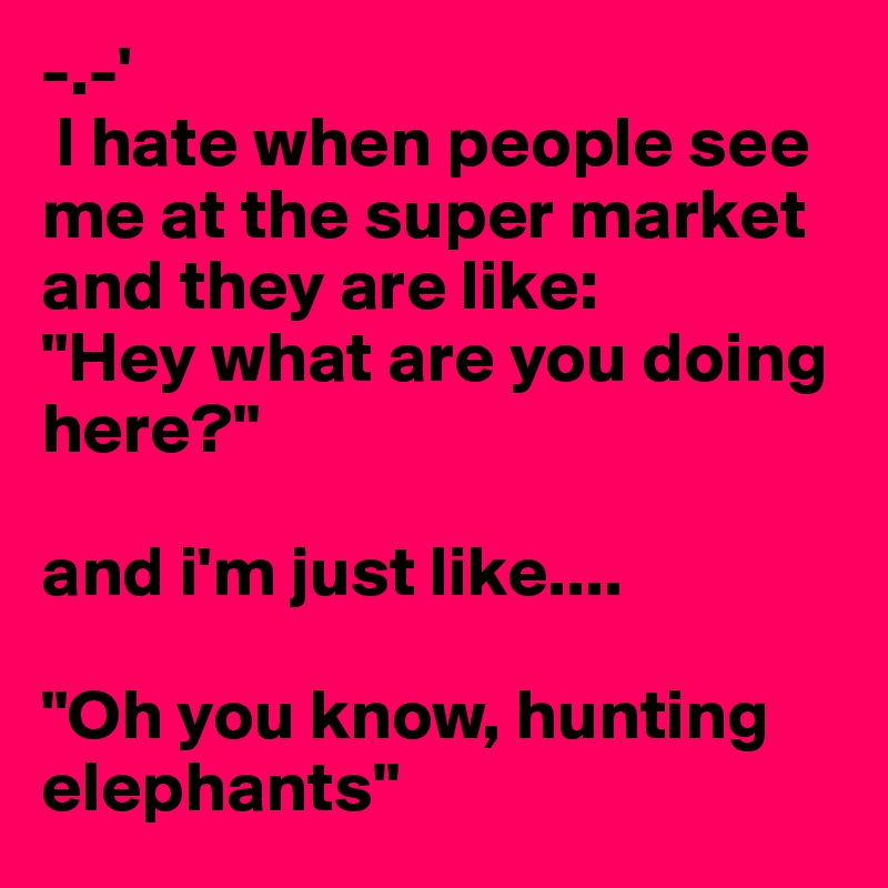 -.-'
 I hate when people see me at the super market and they are like:
"Hey what are you doing here?"

and i'm just like.... 

"Oh you know, hunting elephants"