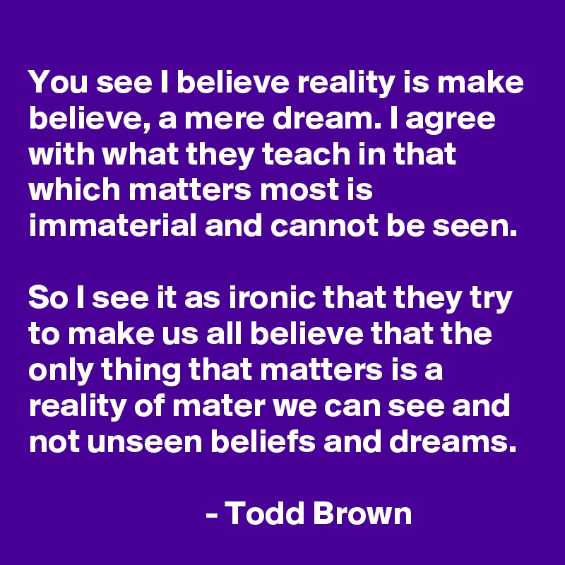 
You see I believe reality is make believe, a mere dream. I agree with what they teach in that which matters most is immaterial and cannot be seen.

So I see it as ironic that they try to make us all believe that the only thing that matters is a reality of mater we can see and not unseen beliefs and dreams.
                            
                          - Todd Brown    