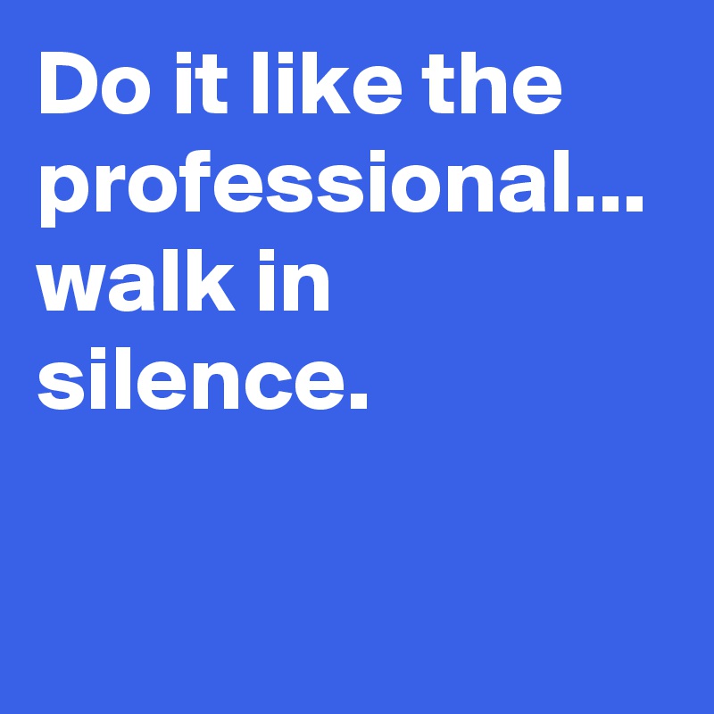 Do it like the professional... walk in silence.