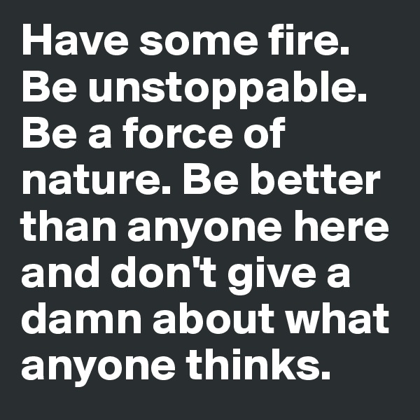 Have some fire. Be unstoppable. Be a force of nature. Be better than anyone here and don't give a damn about what anyone thinks.