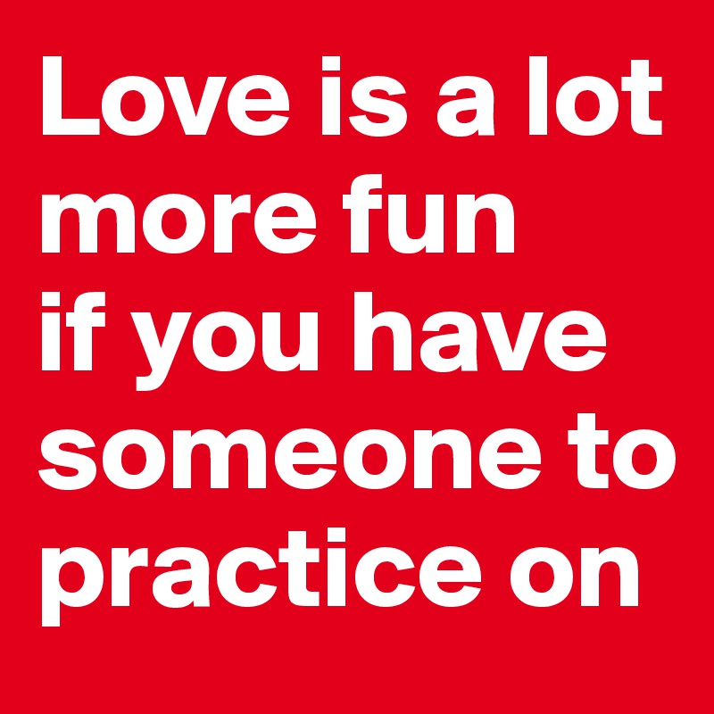 Love is a lot more fun 
if you have someone to practice on
