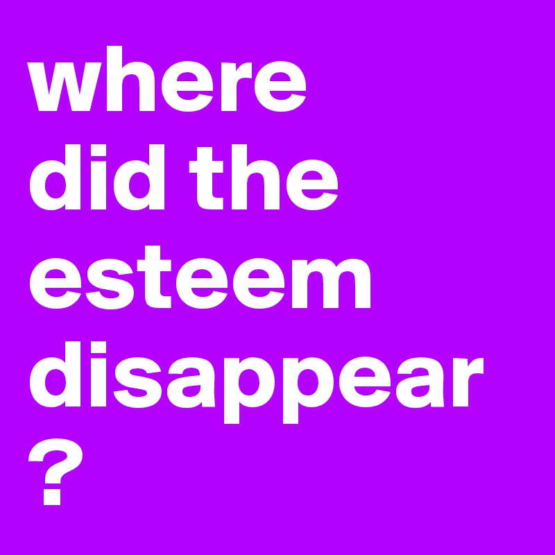 where 
did the 
esteem
disappear?