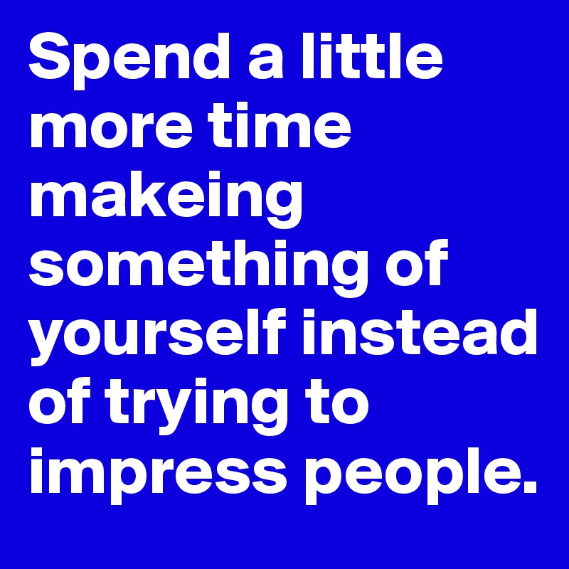Spend a little more time makeing something of yourself instead of trying to impress people.