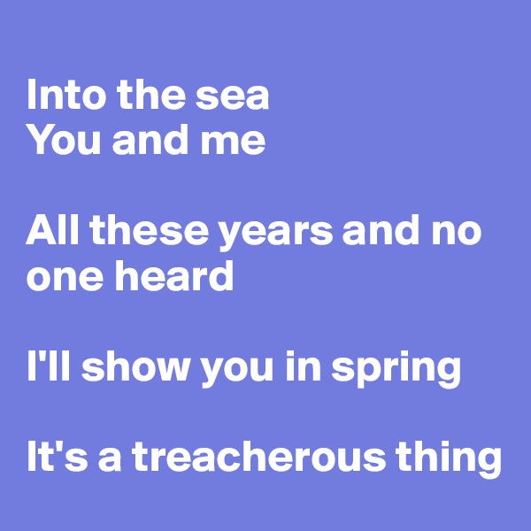 
Into the sea
You and me

All these years and no one heard

I'll show you in spring

It's a treacherous thing