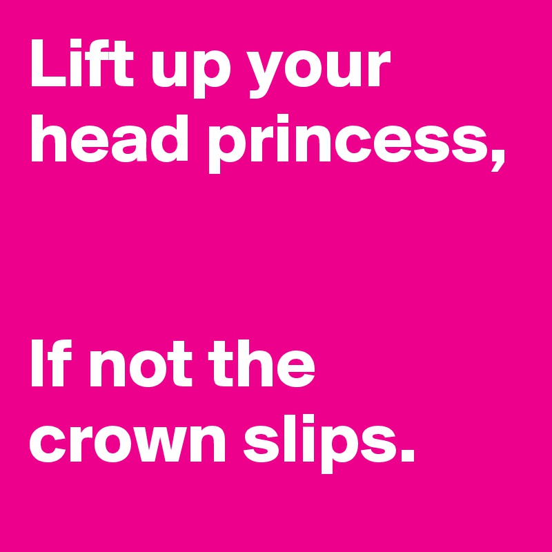 Lift up your head princess, 


If not the crown slips.