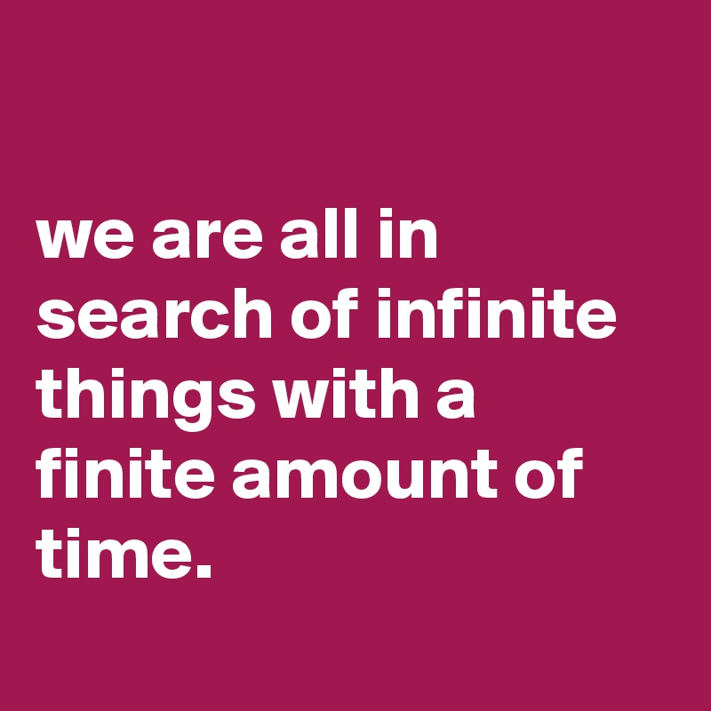 

we are all in search of infinite things with a finite amount of time.
