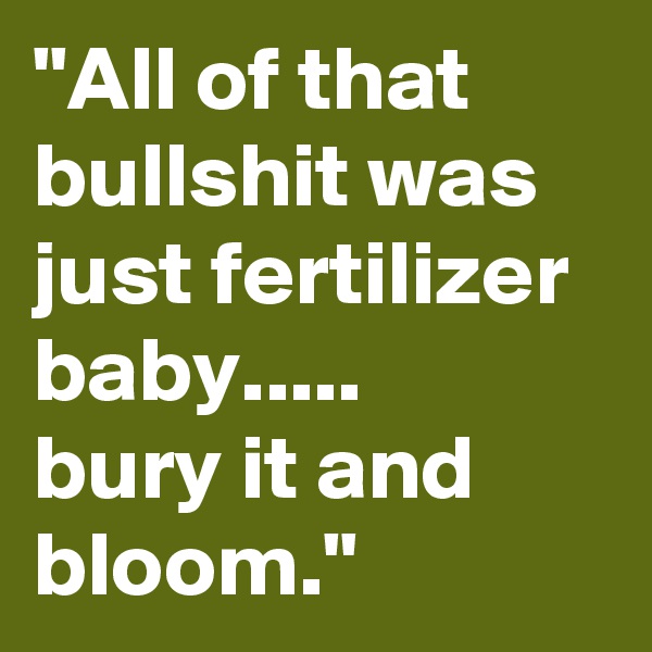 "All of that bullshit was just fertilizer baby.....
bury it and bloom."