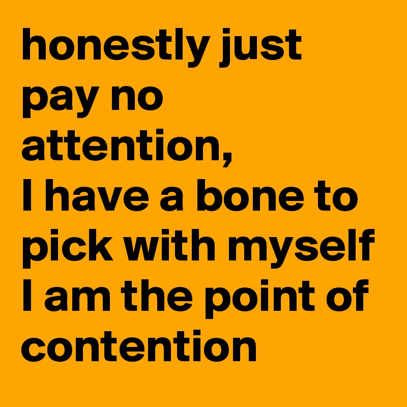 honestly just pay no attention,
I have a bone to pick with myself I am the point of contention