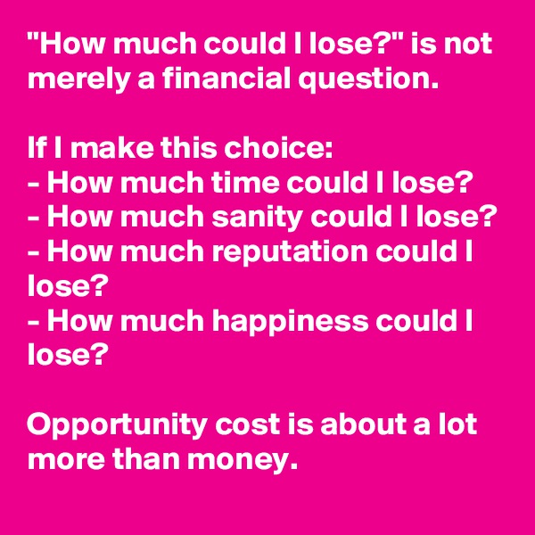 "How much could I lose?" is not merely a financial question.

If I make this choice:
- How much time could I lose?
- How much sanity could I lose?
- How much reputation could I lose?
- How much happiness could I lose?

Opportunity cost is about a lot more than money.