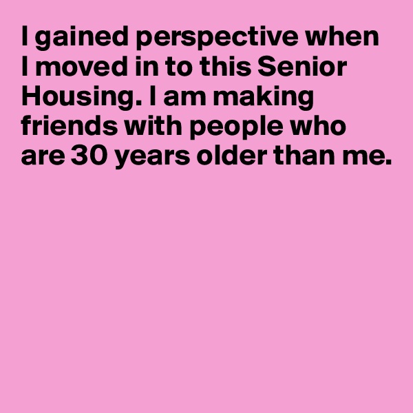 I gained perspective when I moved in to this Senior Housing. I am making friends with people who 
are 30 years older than me.






