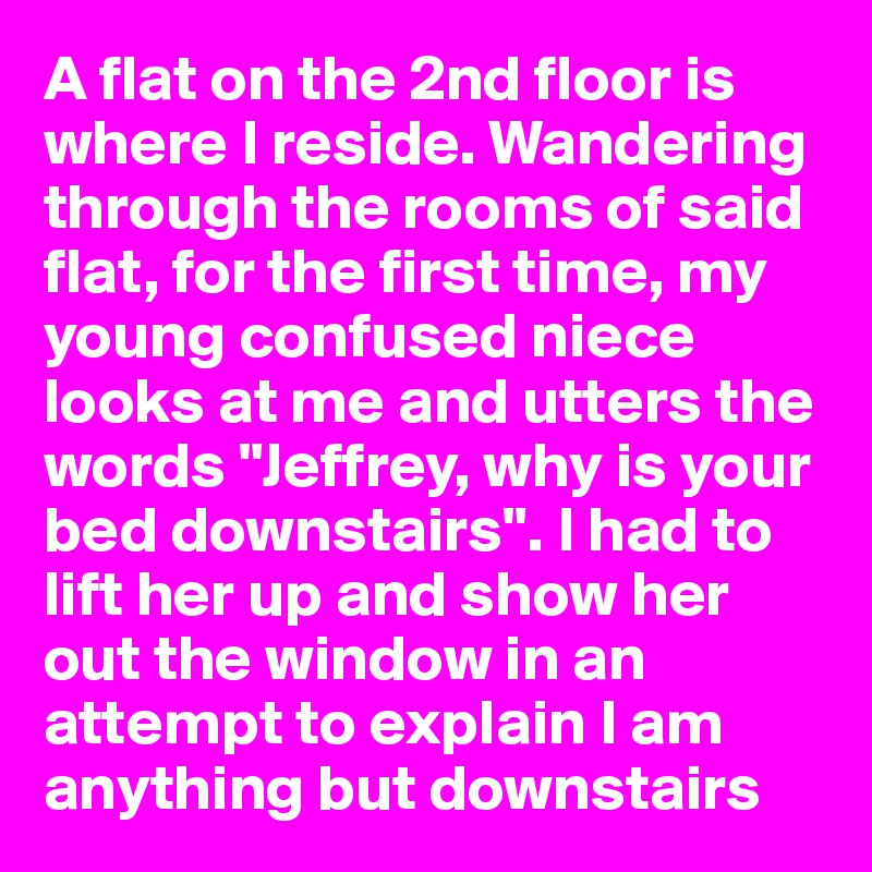 A flat on the 2nd floor is where I reside. Wandering through the rooms of said flat, for the first time, my young confused niece looks at me and utters the words "Jeffrey, why is your bed downstairs". I had to lift her up and show her out the window in an attempt to explain I am anything but downstairs