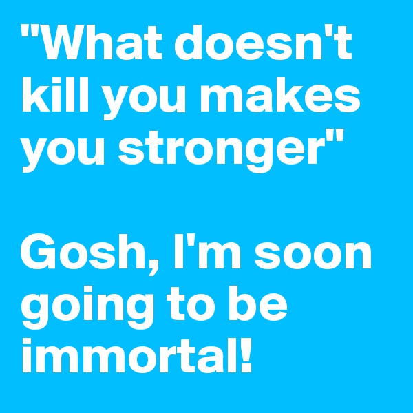 "What doesn't kill you makes you stronger"

Gosh, I'm soon going to be immortal!