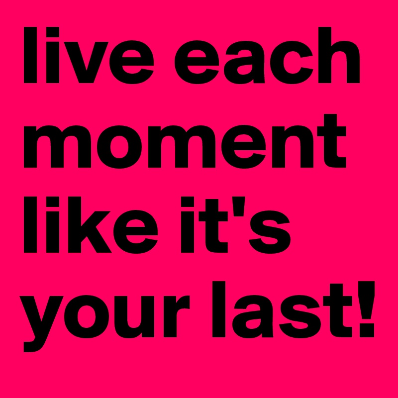 live each moment like it's your last!
