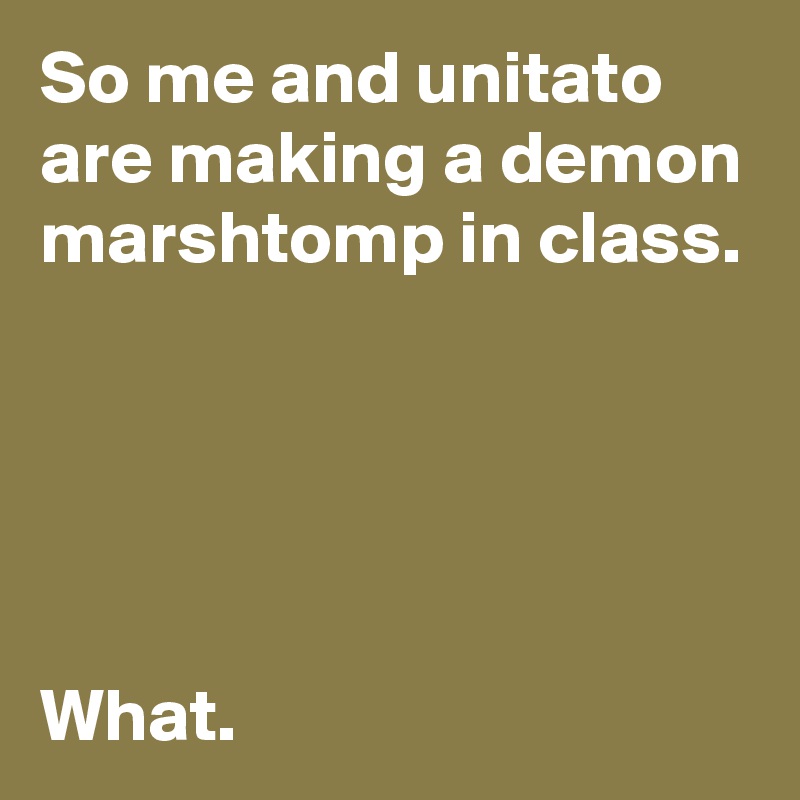 So me and unitato are making a demon marshtomp in class.





What.