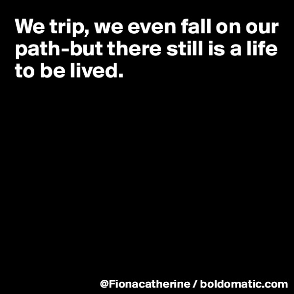 We trip, we even fall on our path-but there still is a life to be lived.








