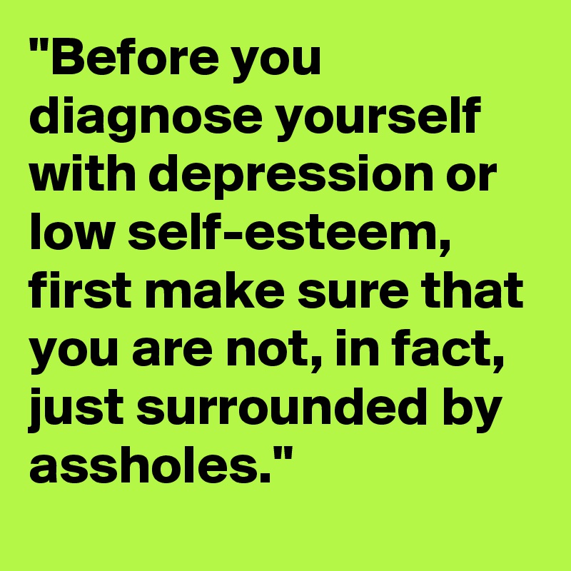 "Before you diagnose yourself with depression or low self-esteem, first make sure that you are not, in fact, just surrounded by assholes."