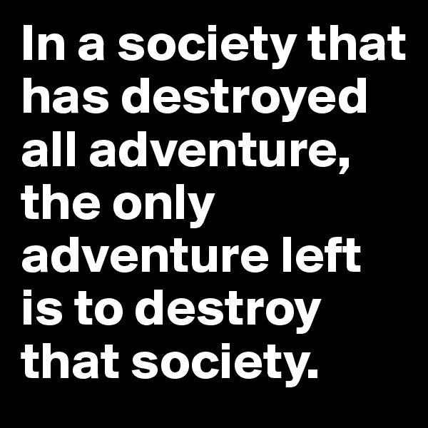 In a society that has destroyed all adventure, the only adventure left is to destroy that society. 