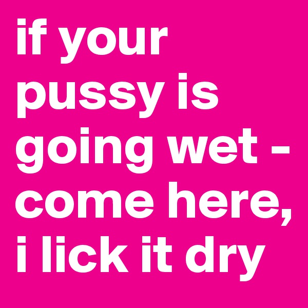 if your pussy is going wet - come here, i lick it dry